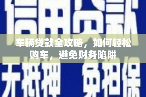 临县车辆贷款全攻略，如何轻松购车，避免财务陷阱